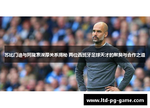 苏比门迪与阿隆索深厚关系揭秘 两位西班牙足球天才的默契与合作之道