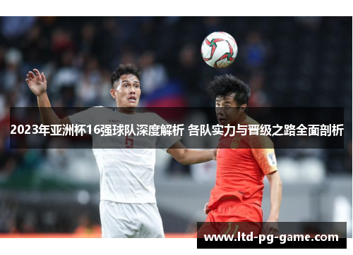 2023年亚洲杯16强球队深度解析 各队实力与晋级之路全面剖析