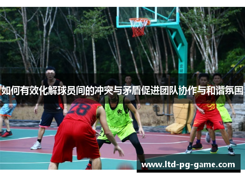 如何有效化解球员间的冲突与矛盾促进团队协作与和谐氛围
