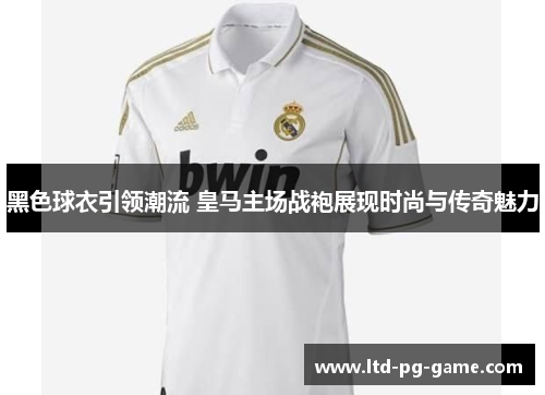 黑色球衣引领潮流 皇马主场战袍展现时尚与传奇魅力