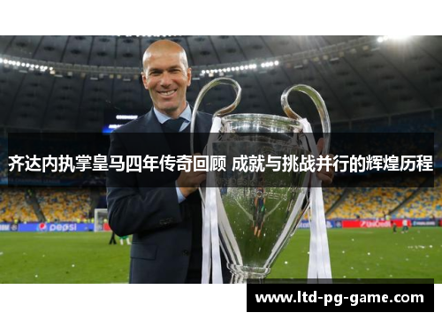 齐达内执掌皇马四年传奇回顾 成就与挑战并行的辉煌历程