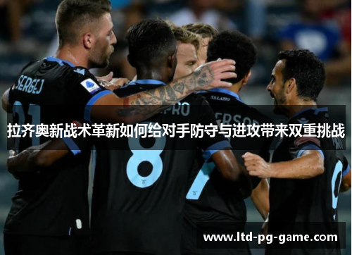拉齐奥新战术革新如何给对手防守与进攻带来双重挑战 拉齐奥新战术革新如何给对手防守与进攻带来双重挑战