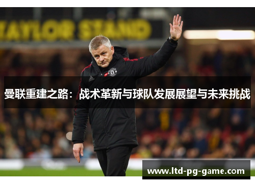 曼联重建之路:战术革新与球队发展展望与未来挑战 曼联重建之路:战术革新与球队发展展望与未来挑战