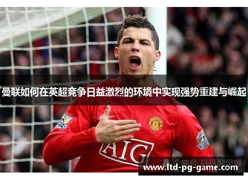 曼联如何在英超竞争日益激烈的环境中实现强势重建与崛起 曼联如何在英超竞争日益激烈的环境中实现强势重建与崛起