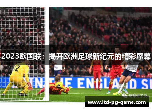 2023欧国联:揭开欧洲足球新纪元的精彩序幕 2023欧国联:揭开欧洲足球新纪元的精彩序幕