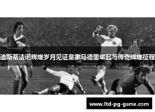 迪斯蒂法诺辉煌岁月见证皇家马德里崛起与传奇辉煌征程