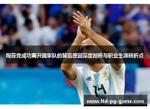 陶菲克成功离开国家队的背后原因深度剖析与职业生涯转折点 陶菲克成功离开国家队的背后原因深度剖析与职业生涯转折点